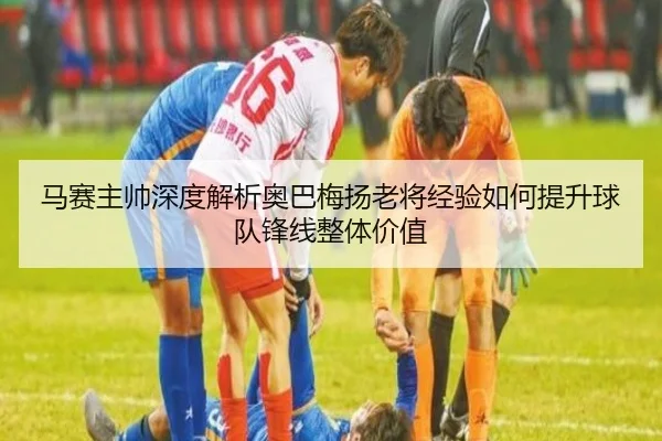 马赛主帅深度解析奥巴梅扬老将经验如何提升球队锋线整体价值