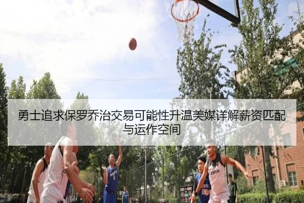 勇士追求保罗乔治交易可能性升温美媒详解薪资匹配与运作空间