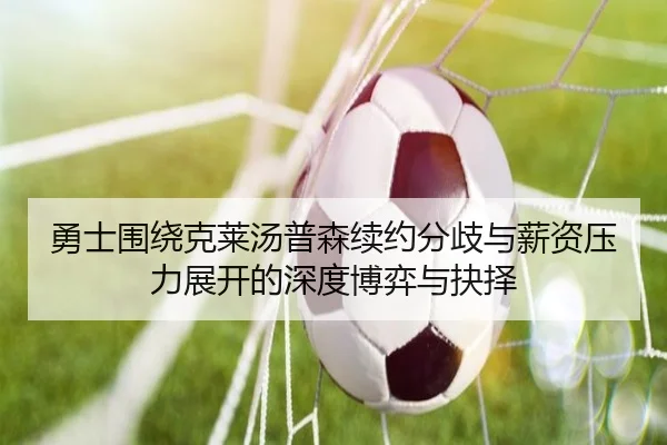 勇士围绕克莱汤普森续约分歧与薪资压力展开的深度博弈与抉择