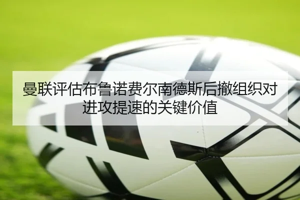 曼联评估布鲁诺费尔南德斯后撤组织对进攻提速的关键价值