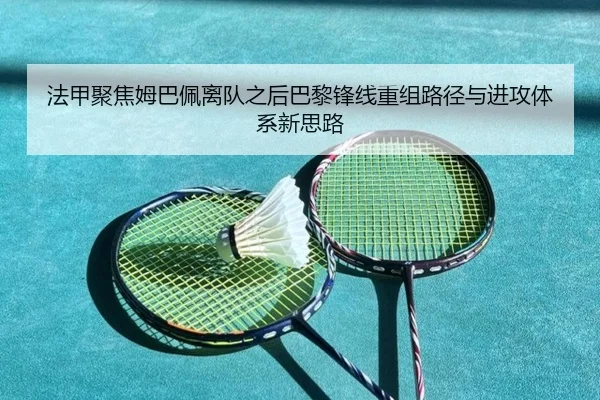 法甲聚焦姆巴佩离队之后巴黎锋线重组路径与进攻体系新思路