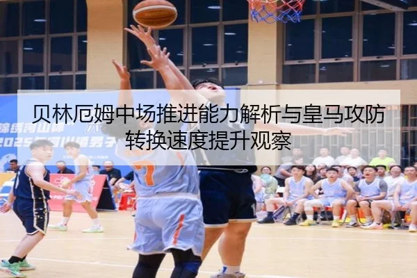 贝林厄姆中场推进能力解析与皇马攻防转换速度提升观察