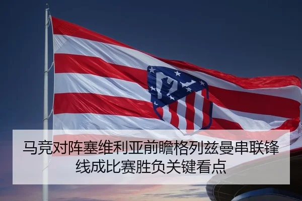 马竞对阵塞维利亚前瞻格列兹曼串联锋线成比赛胜负关键看点